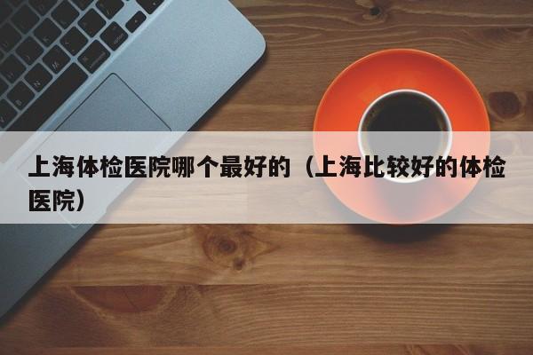 上海体检医院哪个最好的(上海比较好的体检医院)