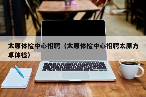 太原体检中心招聘(太原体检中心招聘太原方卓体检)