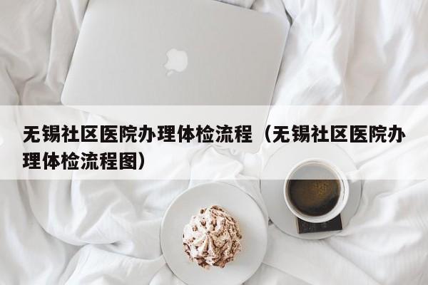 无锡社区医院办理体检流程(无锡社区医院办理体检流程图)
