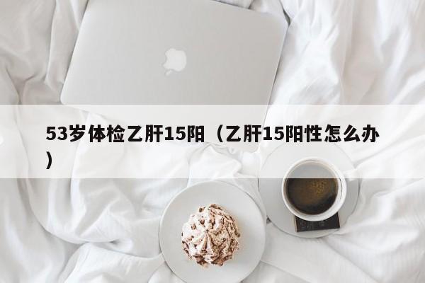 53岁体检乙肝15阳(乙肝15阳性怎么办)