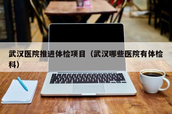 武汉医院推进体检项目(武汉哪些医院有体检科)