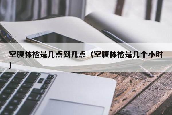 空腹体检是几点到几点(空腹体检是几个小时)