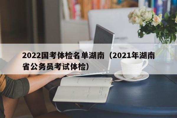 2022国考体检名单湖南(2021年湖南省公务员考试体检)