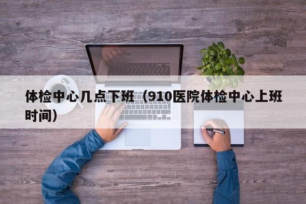 体检中心几点下班(910医院体检中心上班时间)