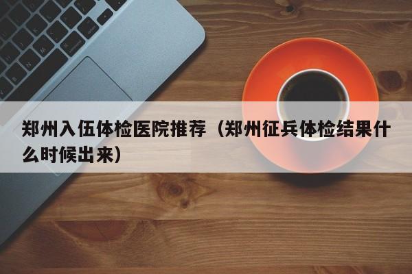 郑州入伍体检医院推荐(郑州征兵体检结果什么时候出来)
