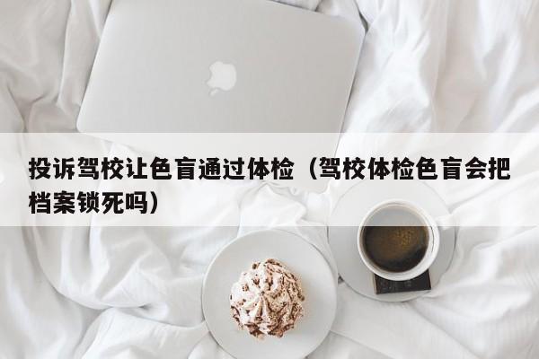 投诉驾校让色盲通过体检(驾校体检色盲会把档案锁死吗)