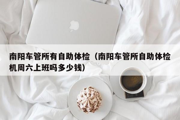 南阳车管所有自助体检(南阳车管所自助体检机周六上班吗多少钱)