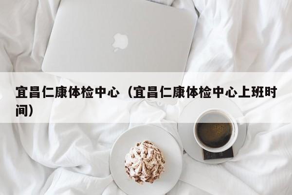 宜昌仁康体检中心(宜昌仁康体检中心上班时间)