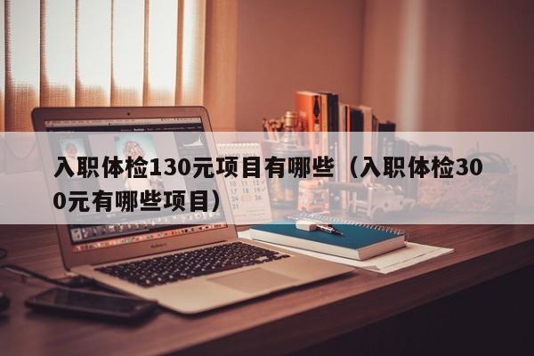 入职体检130元项目有哪些(入职体检300元有哪些项目)
