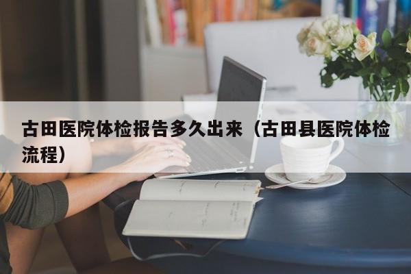 古田医院体检报告多久出来(古田县医院体检流程)