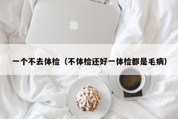 一个不去体检(不体检还好一体检都是毛病)