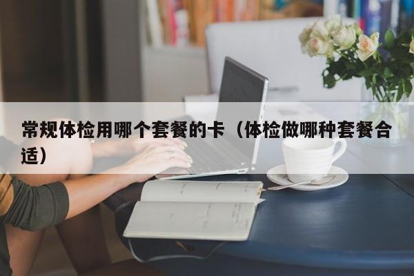 常规体检用哪个套餐的卡(体检做哪种套餐合适)