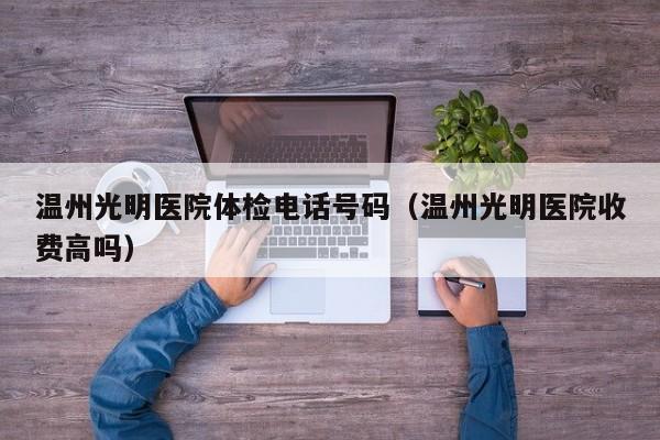 温州光明医院体检电话号码(温州光明医院收费高吗)