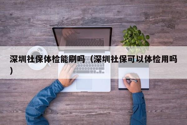 深圳社保体检能刷吗(深圳社保可以体检用吗)