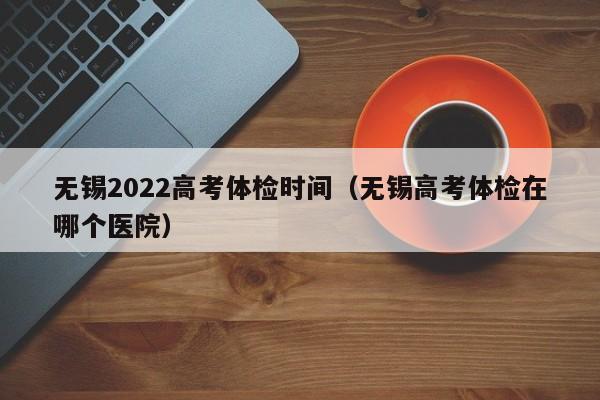 无锡2022高考体检时间(无锡高考体检在哪个医院)
