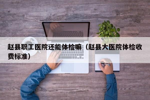 赵县职工医院还能体检嘛(赵县大医院体检收费标准)