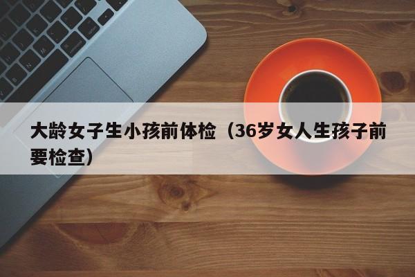 大龄女子生小孩前体检(36岁女人生孩子前要检查)