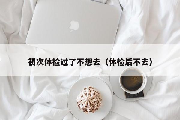 初次体检过了不想去(体检后不去)