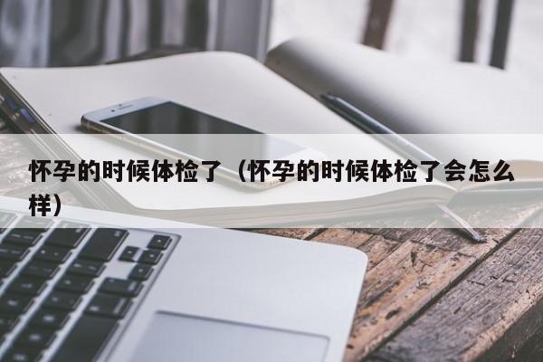 怀孕的时候体检了(怀孕的时候体检了会怎么样)