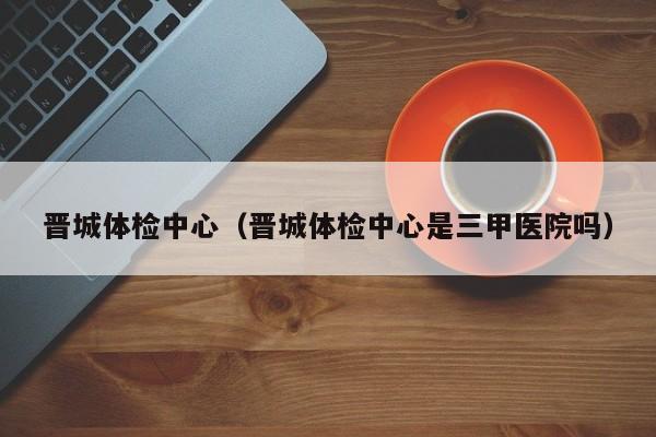晋城体检中心(晋城体检中心是三甲医院吗)