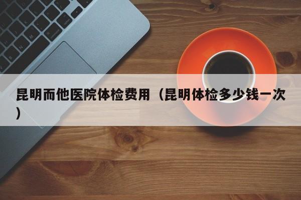 昆明而他医院体检费用(昆明体检多少钱一次)