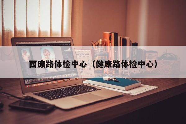 西康路体检中心(健康路体检中心)