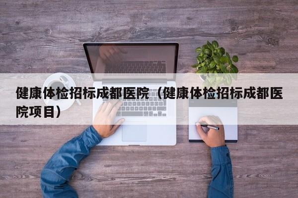 健康体检招标成都医院(健康体检招标成都医院项目)