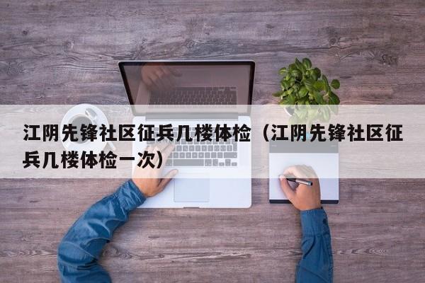 江阴先锋社区征兵几楼体检(江阴先锋社区征兵几楼体检一次)