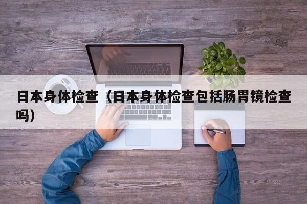 日本身体检查(日本身体检查包括肠胃镜检查吗)