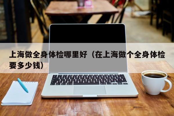 上海做全身体检哪里好(在上海做个全身体检要多少钱)