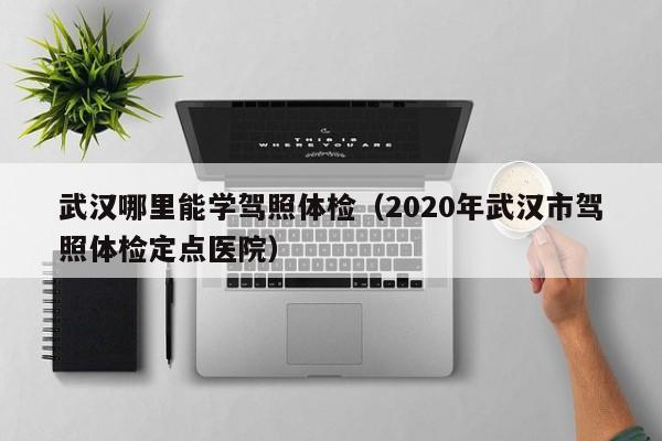 武汉哪里能学驾照体检(2020年武汉市驾照体检定点医院)
