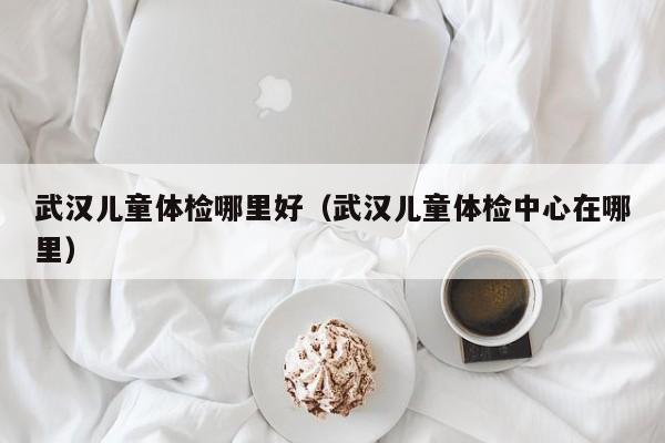 武汉儿童体检哪里好(武汉儿童体检中心在哪里)