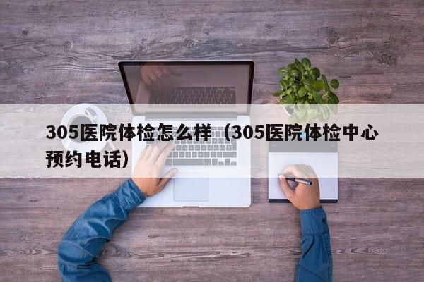 305医院体检怎么样(305医院体检中心预约电话)