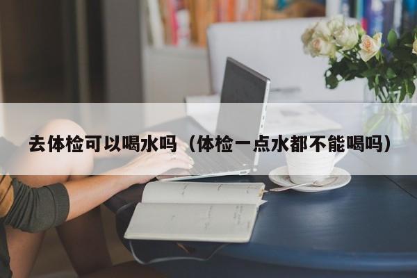 去体检可以喝水吗(体检一点水都不能喝吗)