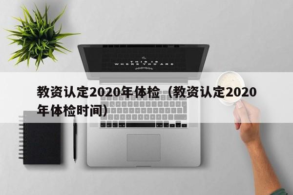 教资认定2020年体检(教资认定2020年体检时间)