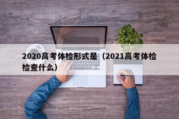 2020高考体检形式是(2021高考体检检查什么)