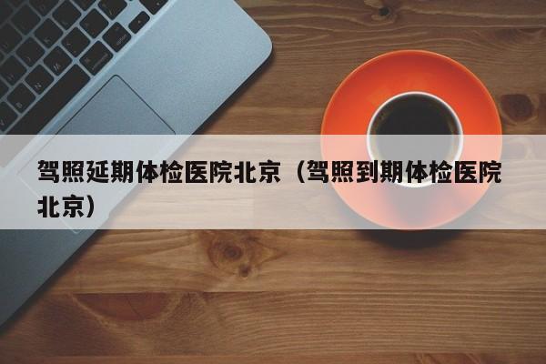 驾照延期体检医院北京（驾照到期体检医院 北京）