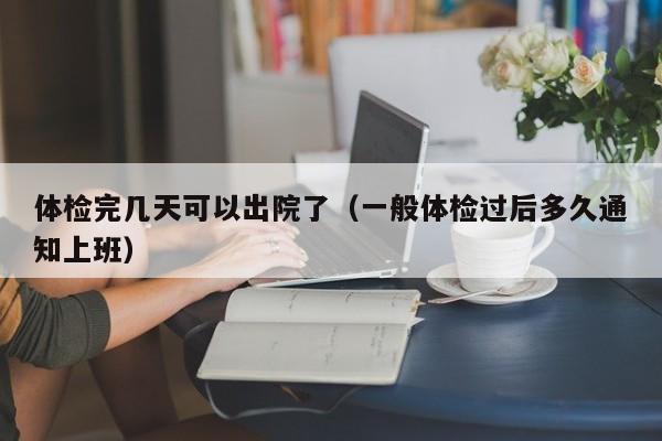 体检完几天可以出院了（一般体检过后多久通知上班）