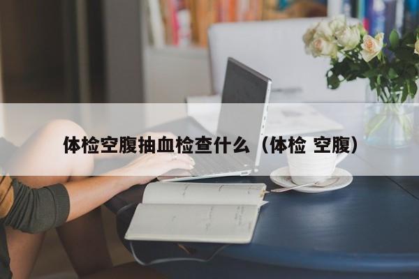 体检空腹抽血检查什么(体检 空腹)