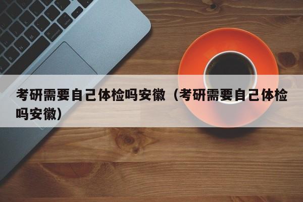 考研需要自己体检吗安徽(考研需要自己体检吗安徽)