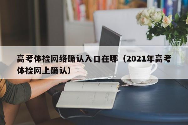 高考体检网络确认入口在哪(2021年高考体检网上确认)