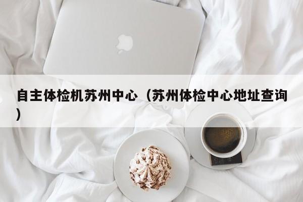 自主体检机苏州中心(苏州体检中心地址查询)