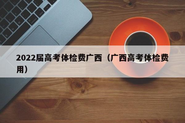 2022届高考体检费广西(广西高考体检费用)
