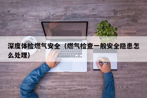 深度体检燃气安全(燃气检查一般安全隐患怎么处理)