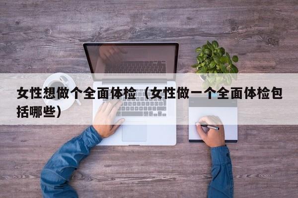女性想做个全面体检(女性做一个全面体检包括哪些)
