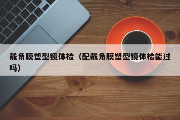 戴角膜塑型镜体检(配戴角膜塑型镜体检能过吗)