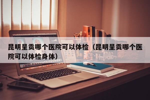 昆明呈贡哪个医院可以体检(昆明呈贡哪个医院可以体检身体)