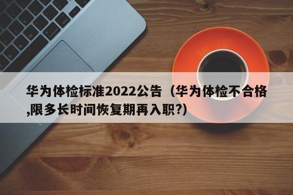 华为体检标准2022公告(华为体检不合格,限多长时间恢复期再入职?)