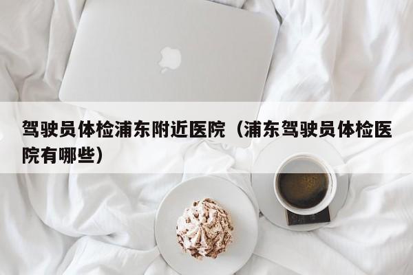 驾驶员体检浦东附近医院(浦东驾驶员体检医院有哪些)
