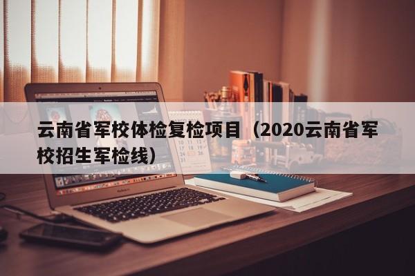 云南省军校体检复检项目(2020云南省军校招生军检线)